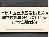 石景山区五级应急救援员培训学校哪里好(石景山五级应急培训优校)