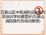 石景山区中级消防设施操作员培训学校哪里好(石景山消防操作员培训推荐)