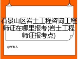 石景山区岩土工程咨询工程师证在哪里报考(岩土工程师证报考点)