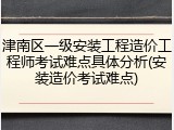 津南区一级安装工程造价工程师考试难点具体分析(安装造价考试难点)