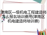 津南区一级机电工程建造师怎么报名培训费用(津南区机电建造师培训费)