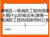 津南区一级消防工程师成绩大概什么时候出来(津南一级消防工程师成绩何时公布)