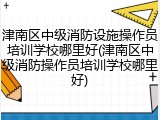 津南区中级消防设施操作员培训学校哪里好(津南区中级消防操作员培训学校哪里好)