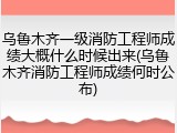 乌鲁木齐一级消防工程师成绩大概什么时候出来(乌鲁木齐消防工程师成绩何时公布)