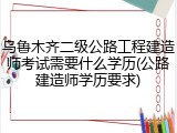 乌鲁木齐二级公路工程建造师考试需要什么学历(公路建造师学历要求)