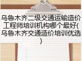 乌鲁木齐二级交通运输造价工程师培训机构哪个最好(乌鲁木齐交通造价培训优选)