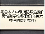 乌鲁木齐中级消防设施操作员培训学校哪里好(乌鲁木齐消防培训推荐)