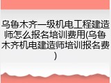 乌鲁木齐一级机电工程建造师怎么报名培训费用(乌鲁木齐机电建造师培训报名费)