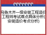 乌鲁木齐一级安装工程造价工程师考试难点具体分析(安装造价考点分析)