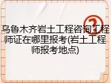 乌鲁木齐岩土工程咨询工程师证在哪里报考(岩土工程师报考地点)