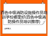 百色中级消防设施操作员培训学校哪里好(百色中级消防操作员培训推荐)
