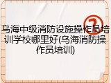 乌海中级消防设施操作员培训学校哪里好(乌海消防操作员培训)