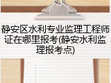 静安区水利专业监理工程师证在哪里报考(静安水利监理报考点)