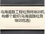 乌海道路工程检测师培训机构哪个最好(乌海道路检测培训优选)