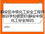 静安区中级化工安全工程师培训学校哪里好(静安中级化工安全培训)