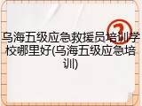 乌海五级应急救援员培训学校哪里好(乌海五级应急培训)