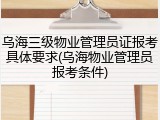 乌海三级物业管理员证报考具体要求(乌海物业管理员报考条件)