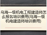 乌海一级机电工程建造师怎么报名培训费用(乌海一级机电建造师培训费用)