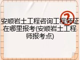 安顺岩土工程咨询工程师证在哪里报考(安顺岩土工程师报考点)