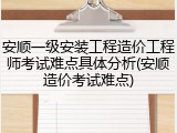 安顺一级安装工程造价工程师考试难点具体分析(安顺造价考试难点)