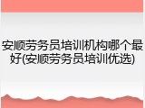 安顺劳务员培训机构哪个最好(安顺劳务员培训优选)
