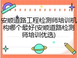 安顺道路工程检测师培训机构哪个最好(安顺道路检测师培训优选)