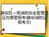 静安区一级消防安全管理员证在哪里报考(静安消防证报考点)