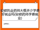 安顺执业药师大概多少学费好就业吗(安顺药师学费就业)
