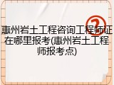 惠州岩土工程咨询工程师证在哪里报考(惠州岩土工程师报考点)