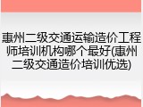 惠州二级交通运输造价工程师培训机构哪个最好(惠州二级交通造价培训优选)