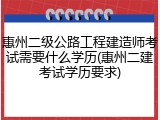 惠州二级公路工程建造师考试需要什么学历(惠州二建考试学历要求)
