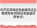 和平区高级应急救援员证在哪里报考(高级应急救援员报考点)