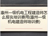 惠州一级机电工程建造师怎么报名培训费用(惠州一级机电建造师培训费)