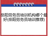 岳阳劳务员培训机构哪个最好(岳阳劳务员培训推荐)