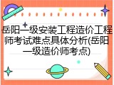 岳阳一级安装工程造价工程师考试难点具体分析(岳阳一级造价师考点)