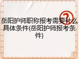 岳阳护师职称报考需要什么具体条件(岳阳护师报考条件)