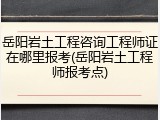 岳阳岩土工程咨询工程师证在哪里报考(岳阳岩土工程师报考点)