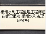 郴州水利工程监理工程师证在哪里报考(郴州水利监理证报考)