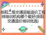 岳阳二级交通运输造价工程师培训机构哪个最好(岳阳交通造价培训优选)