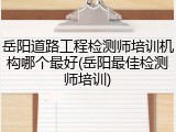 岳阳道路工程检测师培训机构哪个最好(岳阳最佳检测师培训)