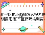 和平区执业药师怎么报名培训费用(和平区药师培训费)