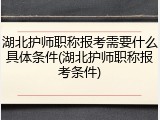 湖北护师职称报考需要什么具体条件(湖北护师职称报考条件)