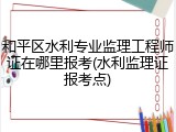 和平区水利专业监理工程师证在哪里报考(水利监理证报考点)