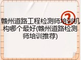 赣州道路工程检测师培训机构哪个最好(赣州道路检测师培训推荐)