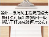 赣州一级消防工程师成绩大概什么时候出来(赣州一级消防工程师成绩何时公布)