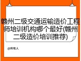 赣州二级交通运输造价工程师培训机构哪个最好(赣州二级造价培训推荐)