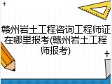 赣州岩土工程咨询工程师证在哪里报考(赣州岩土工程师报考)