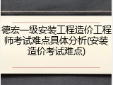 德宏一级安装工程造价工程师考试难点具体分析(安装造价考试难点)