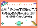 滨州一级安装工程造价工程师考试难点具体分析(滨州安装造价考试难点)