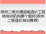 滨州二级交通运输造价工程师培训机构哪个最好(滨州二级造价培训推荐)